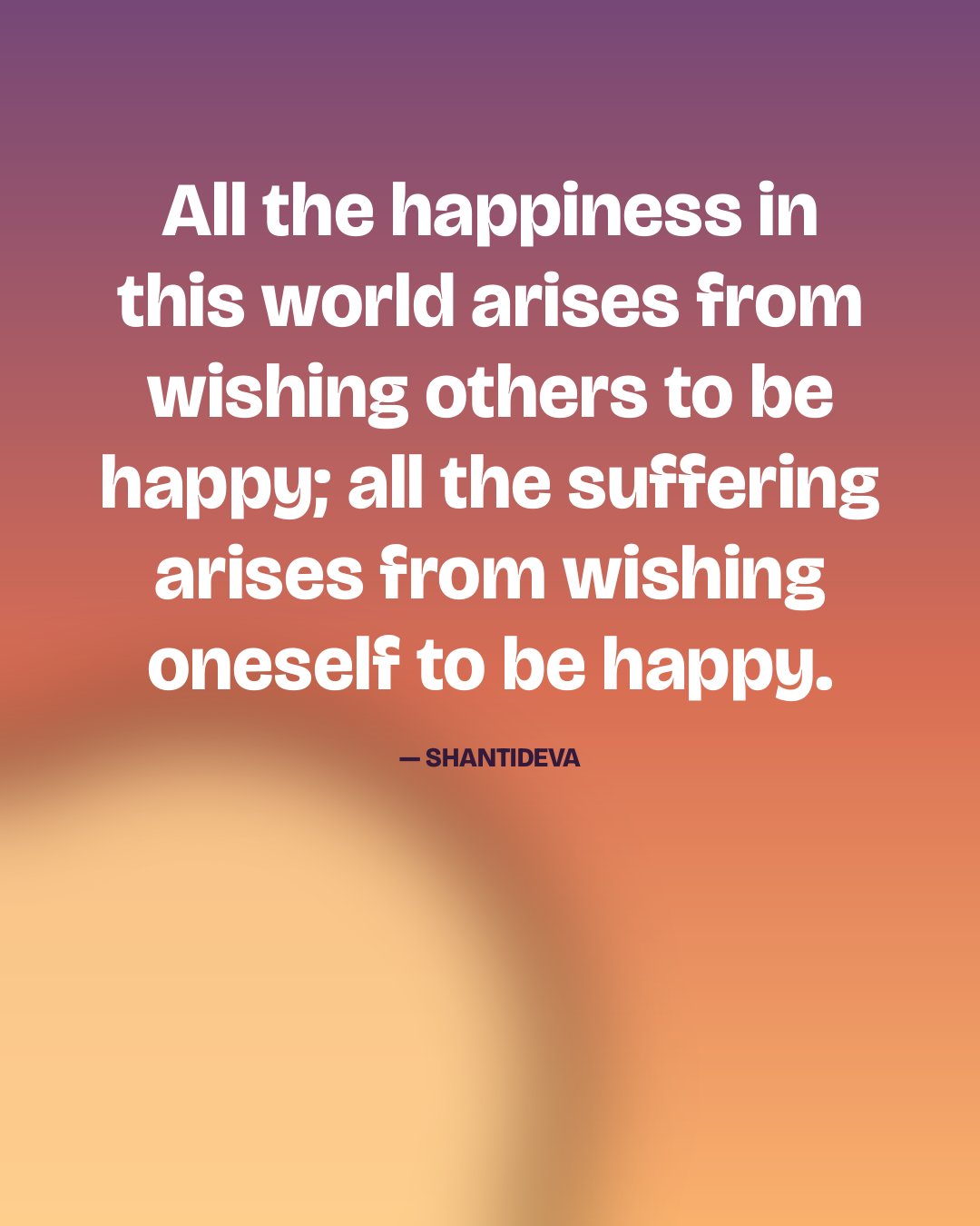 All the happiness in this world arises from wishing others to be happy; all the suffering arises from wishing oneself to be happy. — Shantideva
