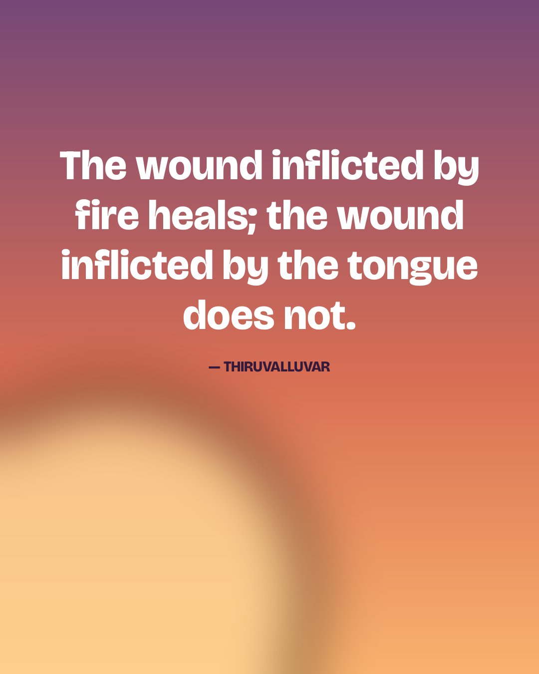 The wound inflicted by fire heals; the wound inflicted by the tongue does not. — Thiruvalluvar