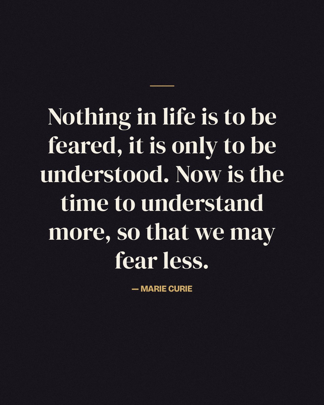 Nothing in life is to be feared, it is only to be understood. Now is the time to understand more, so that we may fear less. — Marie Curie