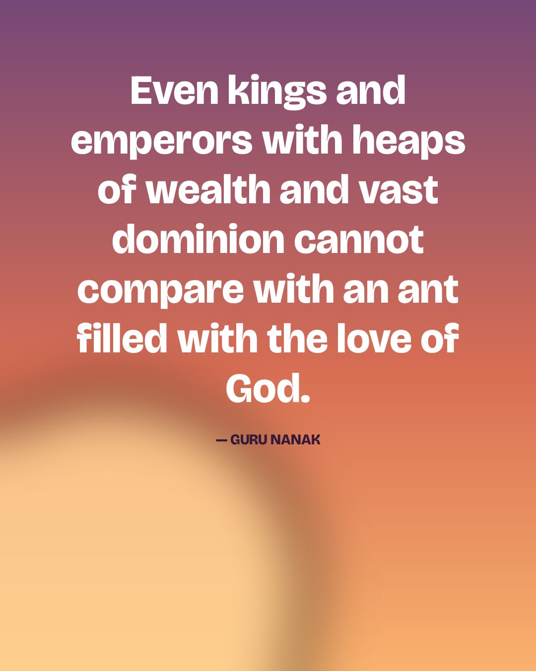 Even kings and emperors with heaps of wealth and vast dominion cannot compare with an ant filled with the love of God. — Guru Nanak