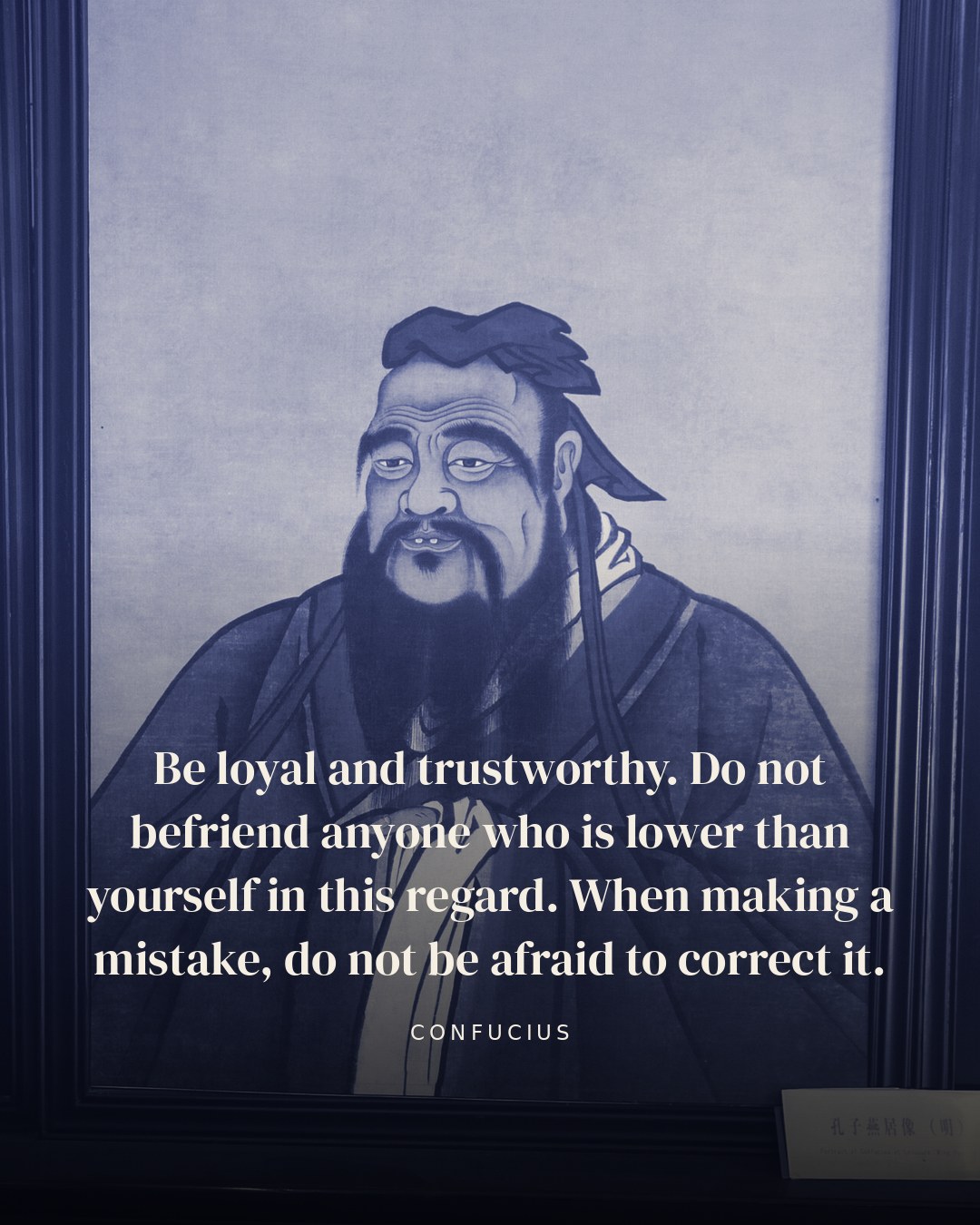 Be loyal and trustworthy. Do not befriend anyone who is lower than yourself in this regard. When making a mistake, do not be afraid to correct it. — Confucius