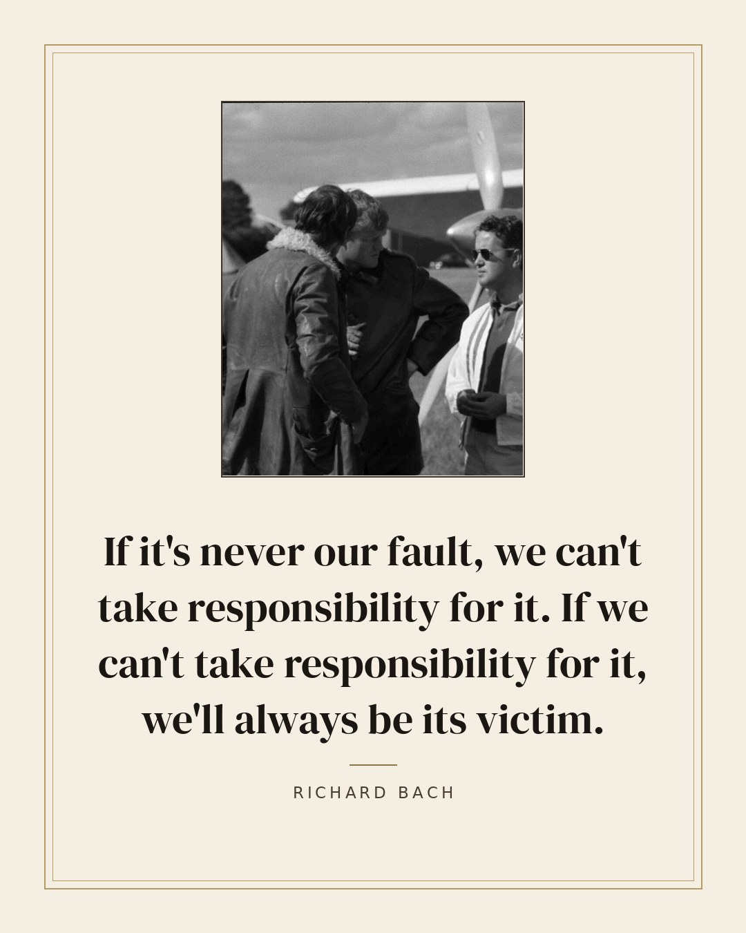 If it's never our fault, we can't take responsibility for it. If we can't take responsibility for it, we'll always be its victim. — Richard Bach