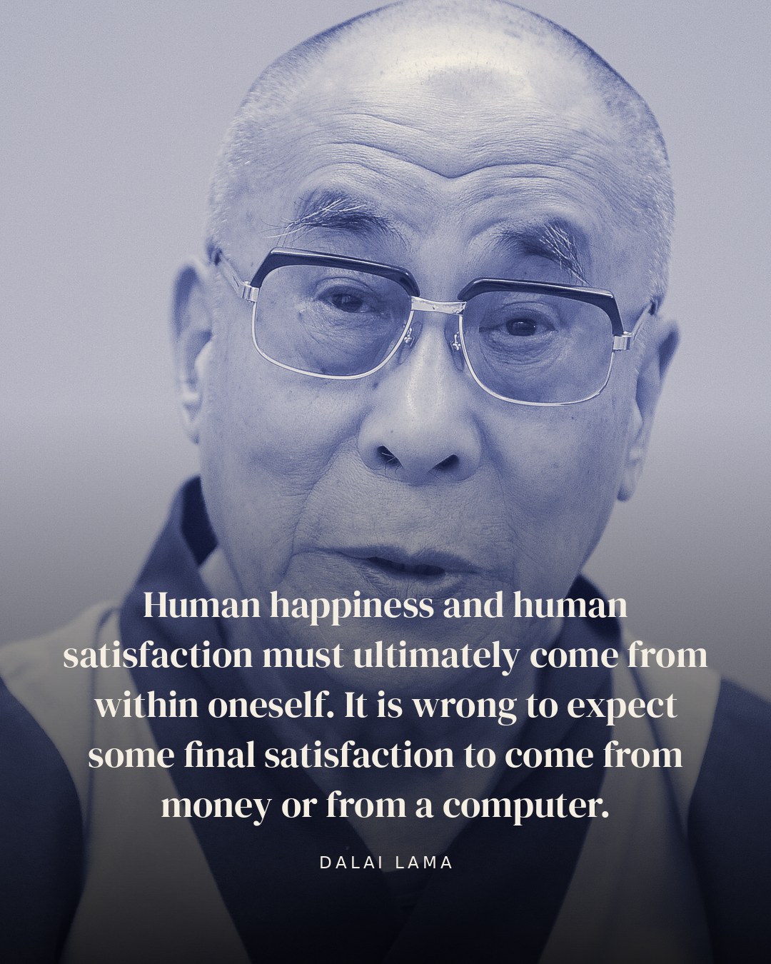 Human happiness and human satisfaction must ultimately come from within oneself. It is wrong to expect some final satisfaction to come from money or from a computer. — Dalai Lama