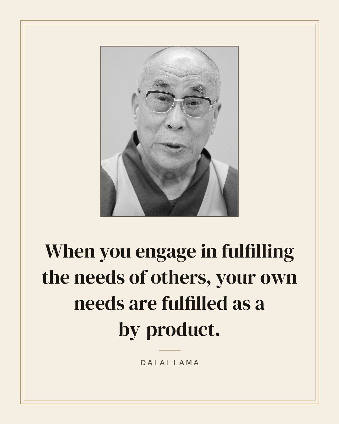 When you engage in fulfilling the needs of others, your own needs are fulfilled as a by-product. — Dalai Lama
