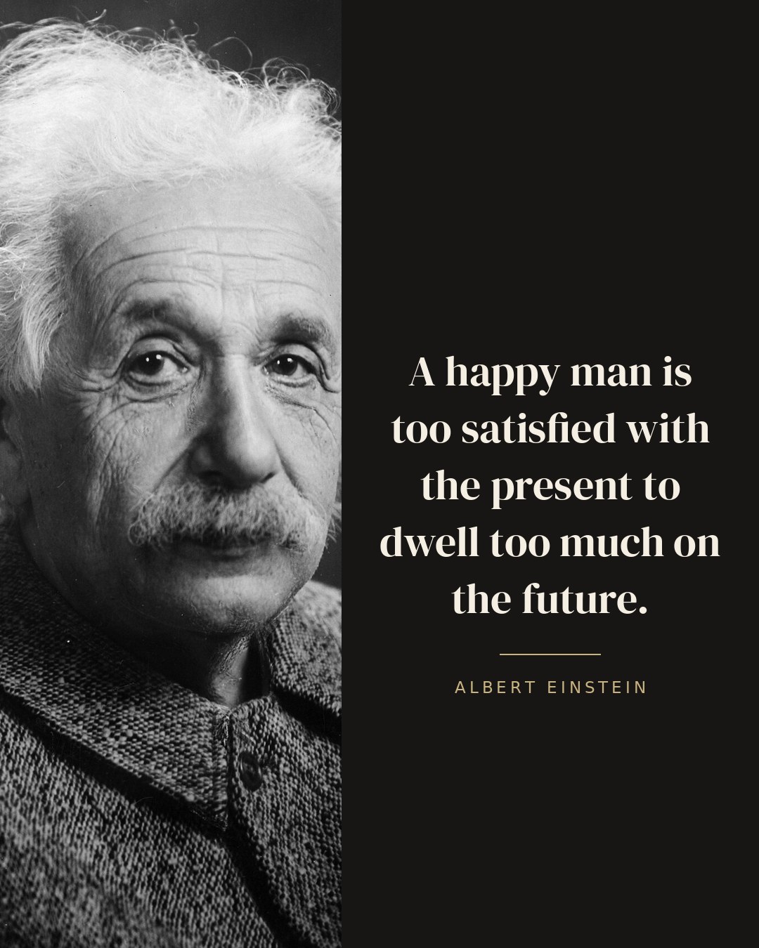 A happy man is too satisfied with the present to dwell too much on the future. — Albert Einstein