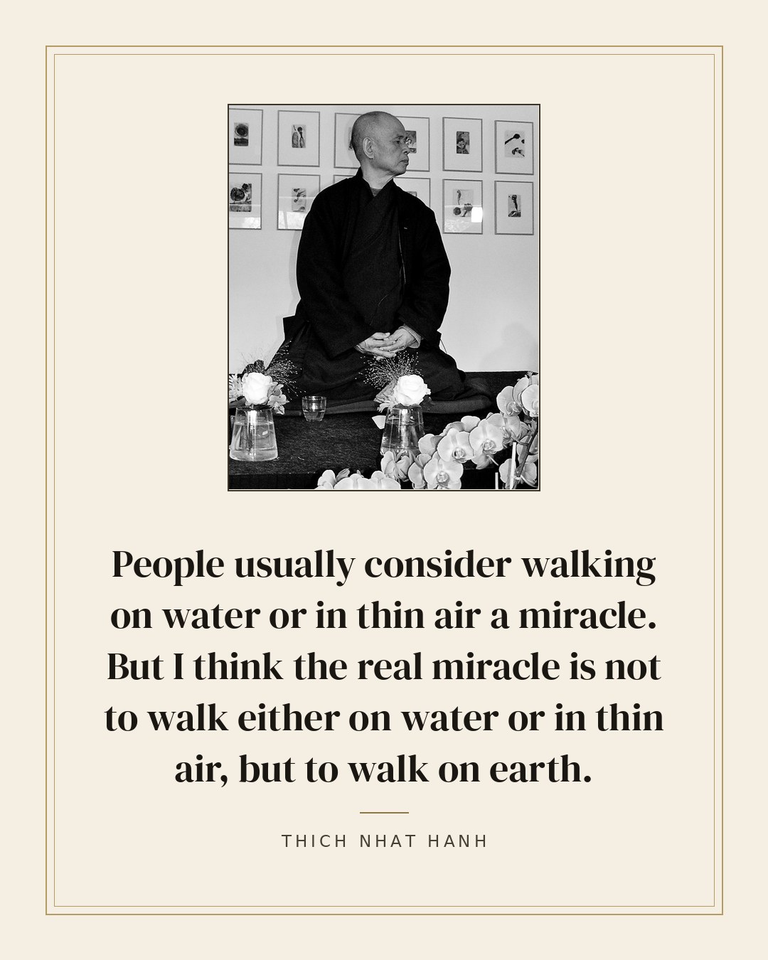 People usually consider walking on water or in thin air a miracle. But I think the real miracle is not to walk either on water or in thin air, but to walk on earth. — Thich Nhat Hanh