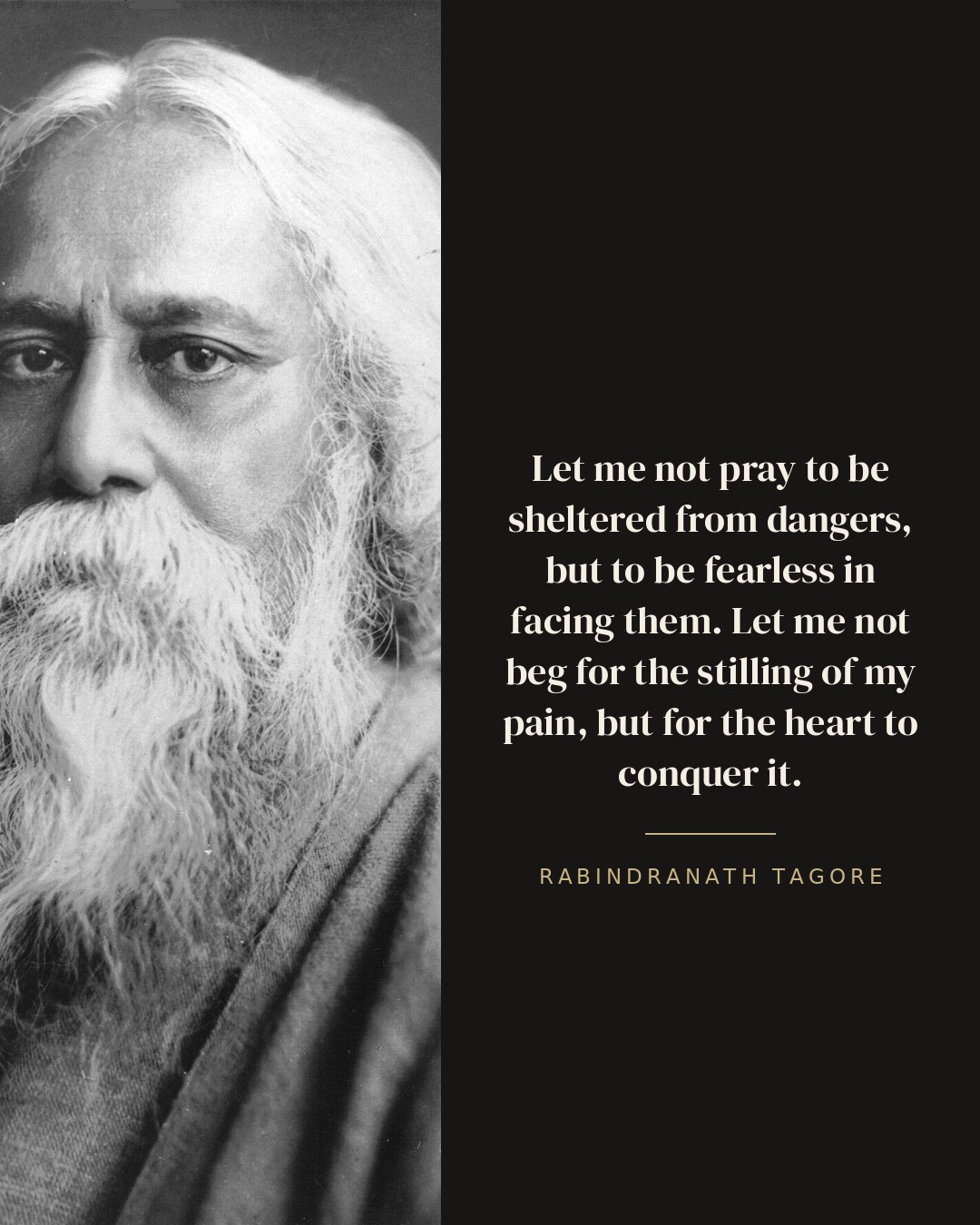 Let me not pray to be sheltered from dangers, but to be fearless in facing them. Let me not beg for the stilling of my pain, but for the heart to conquer it. — Rabindranath Tagore