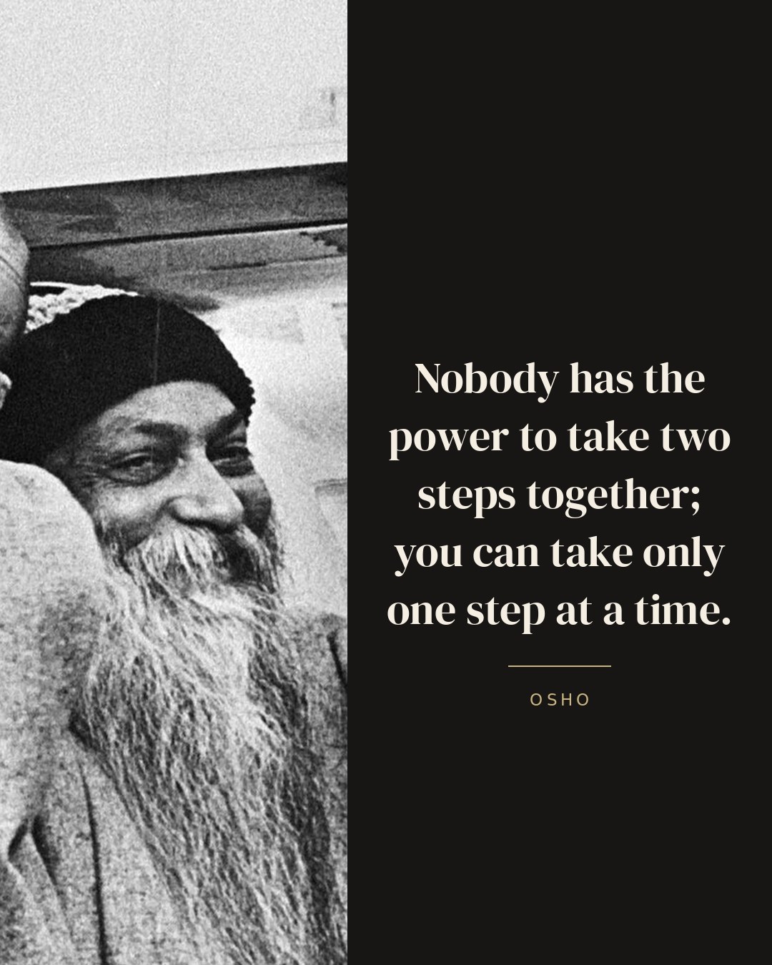 Nobody has the power to take two steps together; you can take only one step at a time. — Osho