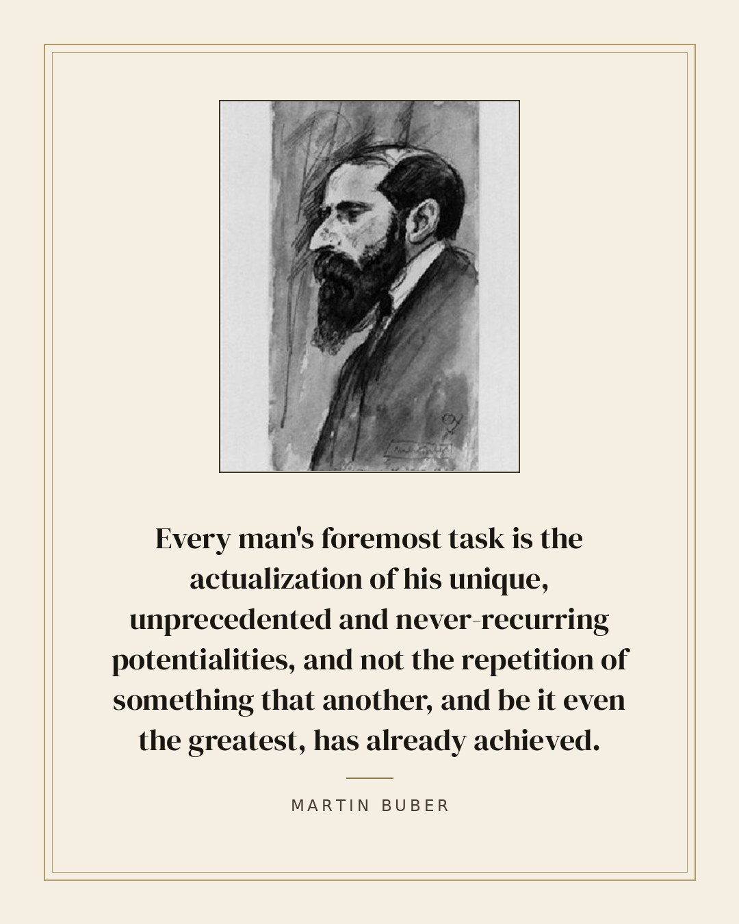 Every man's foremost task is the actualization of his unique, unprecedented and never-recurring potentialities, and not the repetition of something that another, and be it even the greatest, has already achieved. — Martin Buber