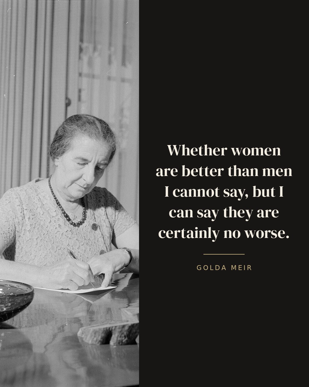 Whether women are better than men I cannot say, but I can say they are certainly no worse. — Golda Meir