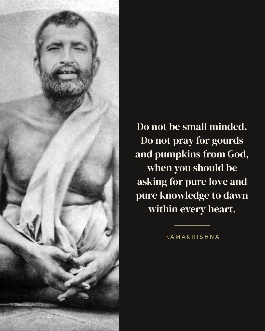 Do not be small minded. Do not pray for gourds and pumpkins from God, when you should be asking for pure love and pure knowledge to dawn within every heart. — Ramakrishna