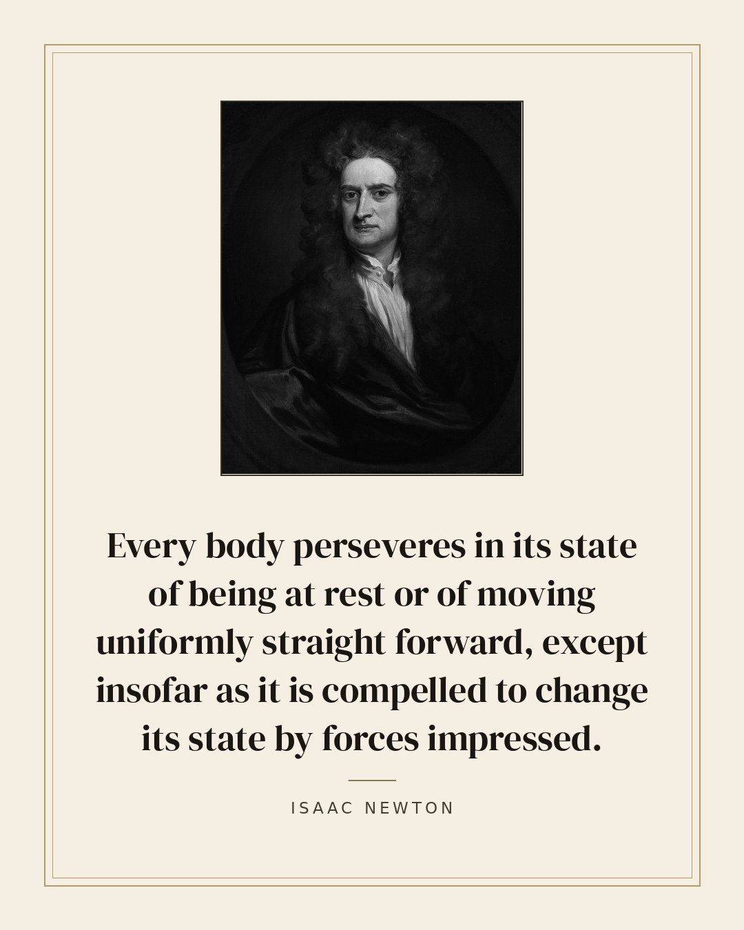 Every body perseveres in its state of being at rest or of moving uniformly straight forward, except insofar as it is compelled to change its state by forces impressed. — Isaac Newton