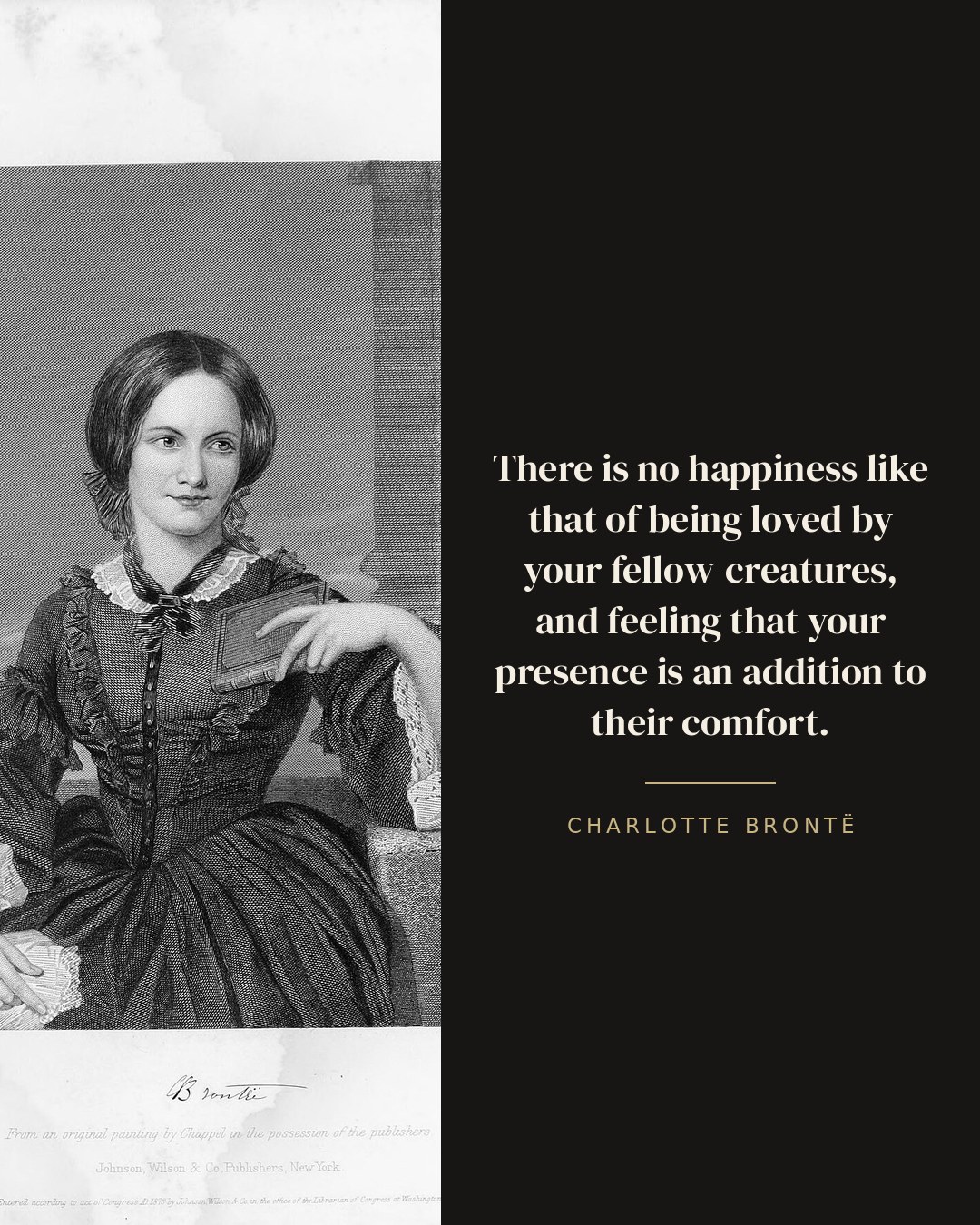 There is no happiness like that of being loved by your fellow-creatures, and feeling that your presence is an addition to their comfort. — Charlotte Brontë