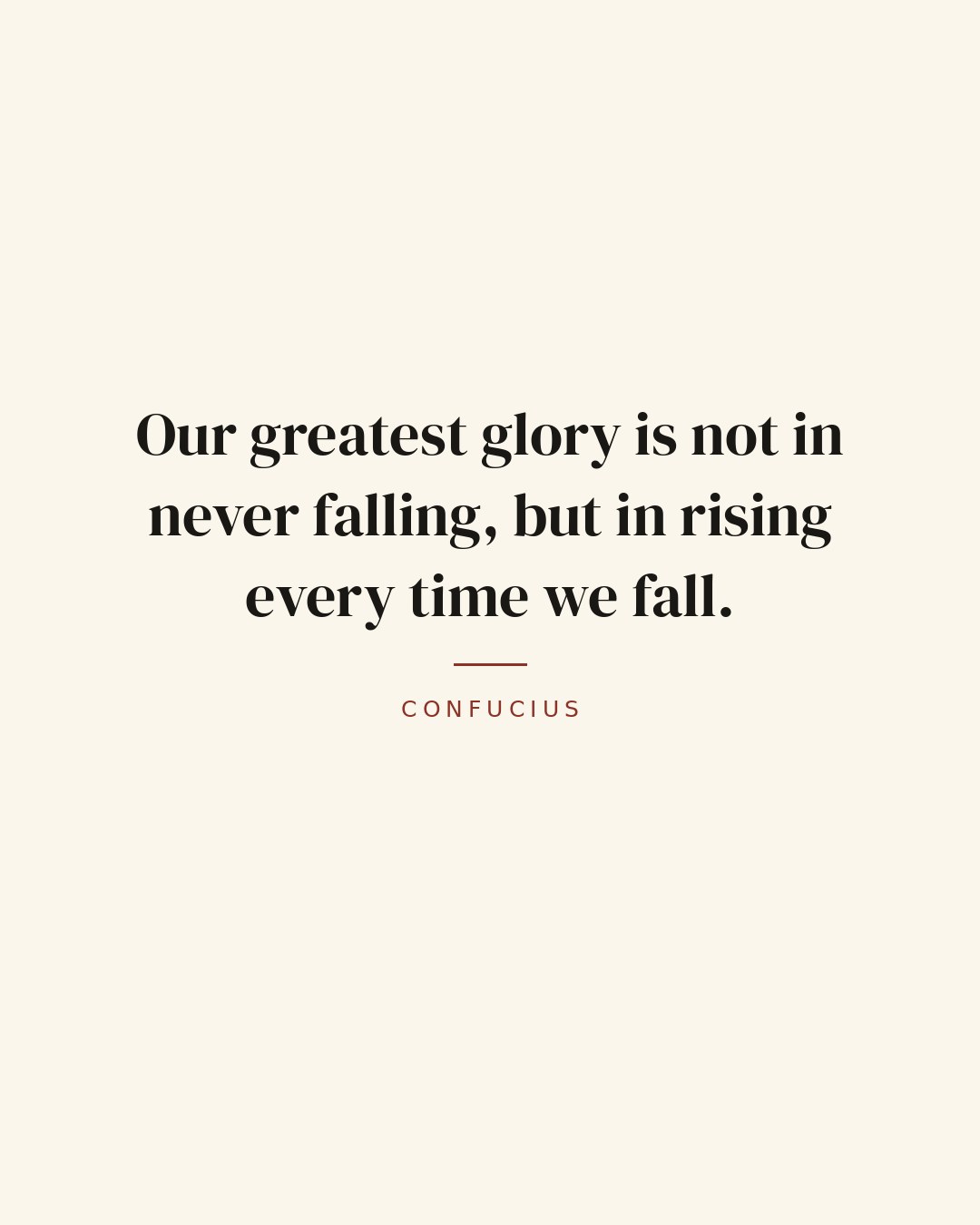 Our greatest glory is not in never falling, but in rising every time we fall. — Confucius