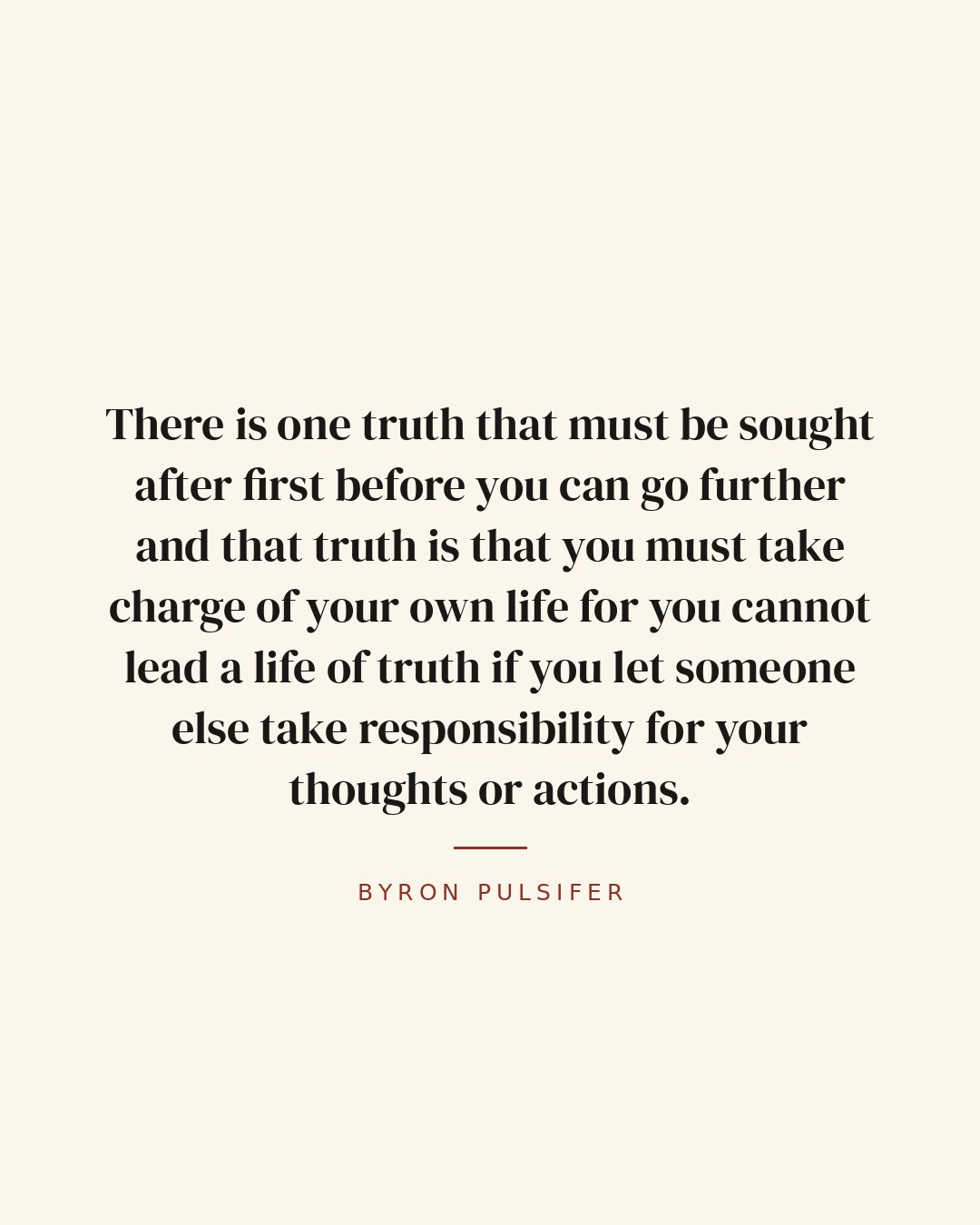 There is one truth that must be sought after first before you can go further and that truth is that you must take charge of your own life for you cannot lead a life of truth if you let someone else take responsibility for your thoughts or actions. — Byron Pulsifer