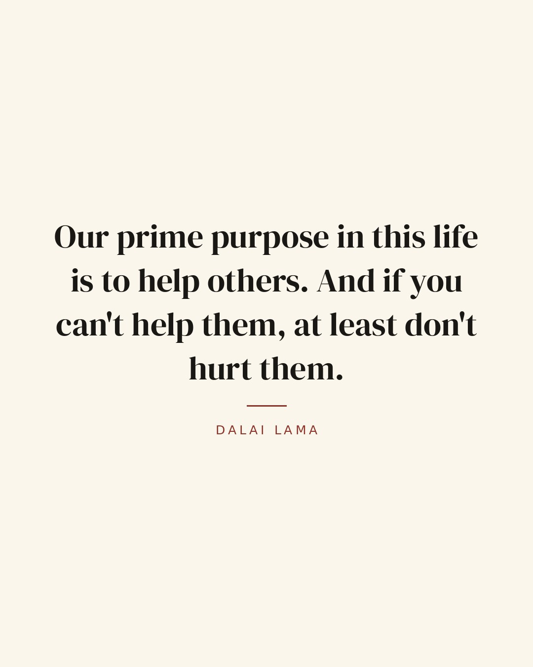 Our prime purpose in this life is to help others. And if you can't help them, at least don't hurt them. — Dalai Lama quote card