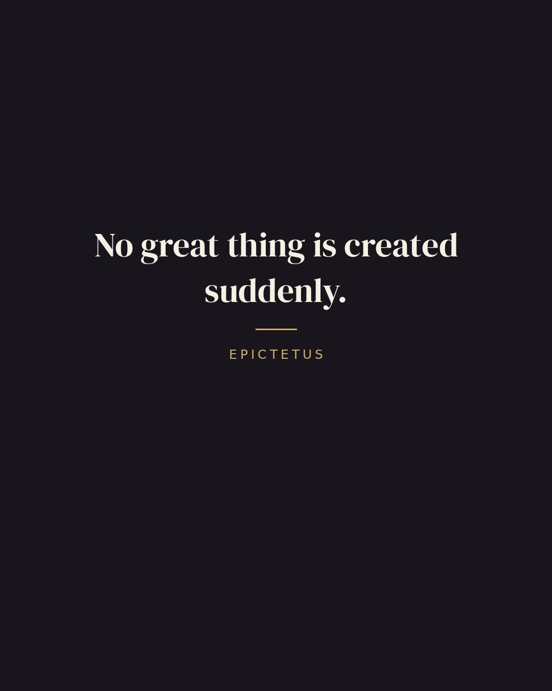 No great thing is created suddenly. — Epictetus