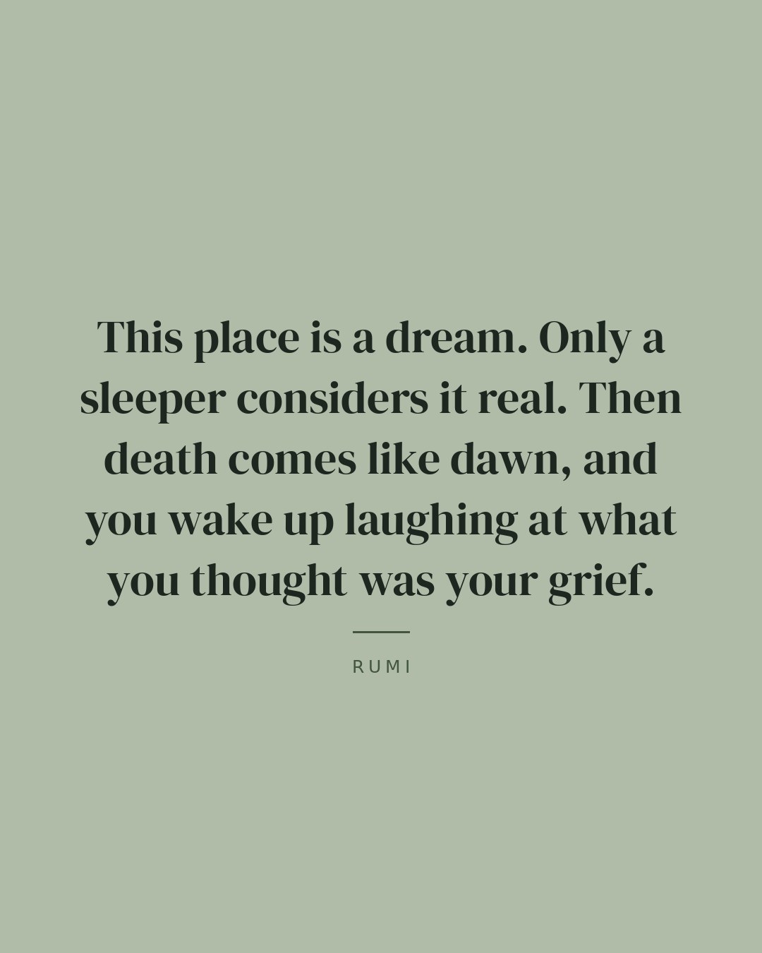 This place is a dream. Only a sleeper considers it real. Then death comes like dawn, and you wake up laughing at what you thought was your grief. — Rumi