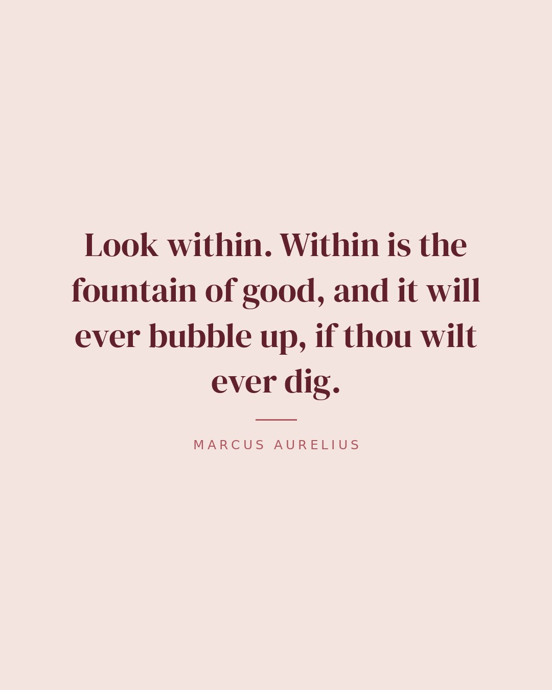 Look within. Within is the fountain of good, and it will ever bubble up, if thou wilt ever dig. — Marcus Aurelius