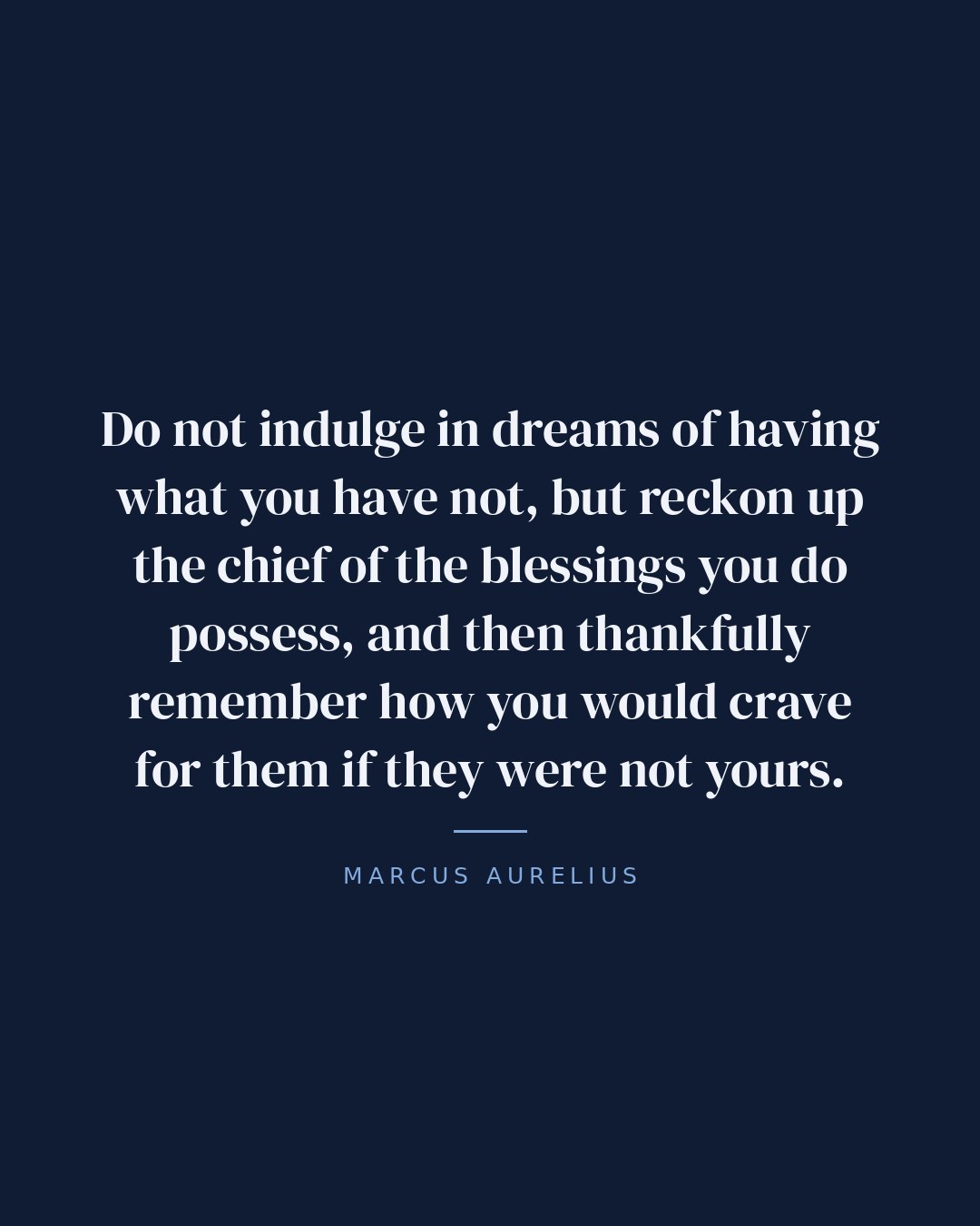 Do not indulge in dreams of having what you have not, but reckon up the chief of the blessings you do possess, and then thankfully remember how you would crave for them if they were not yours. — Marcus Aurelius