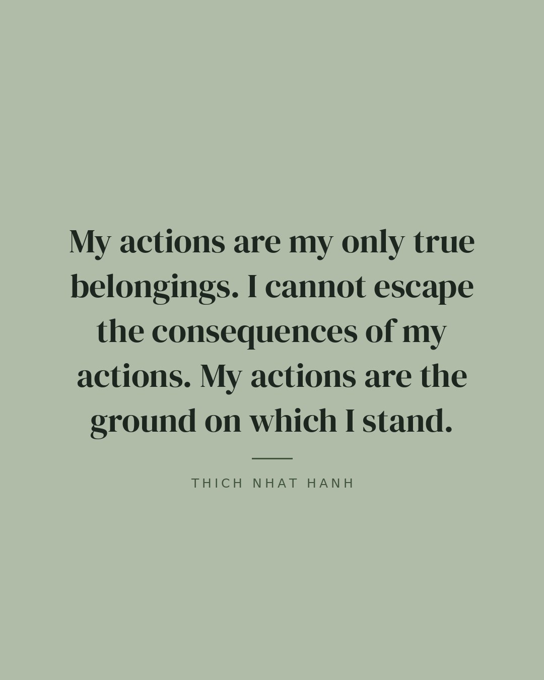 My actions are my only true belongings. I cannot escape the consequences of my actions. My actions are the ground on which I stand. — Thich Nhat Hanh