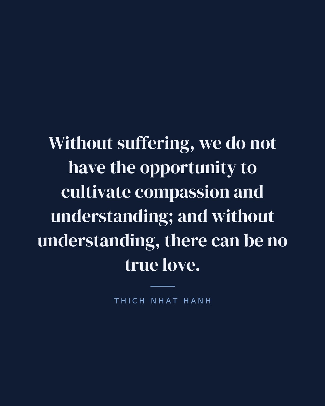 Without suffering, we do not have the opportunity to cultivate compassion and understanding; and without understanding, there can be no true love. — Thich Nhat Hanh