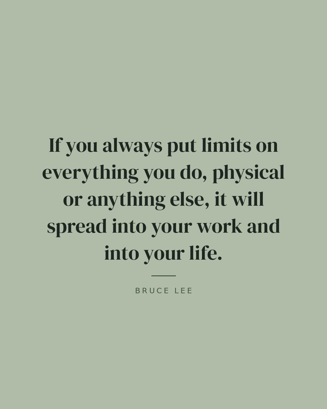 If you always put limits on everything you do, physical or anything else, it will spread into your work and into your life. — Bruce Lee