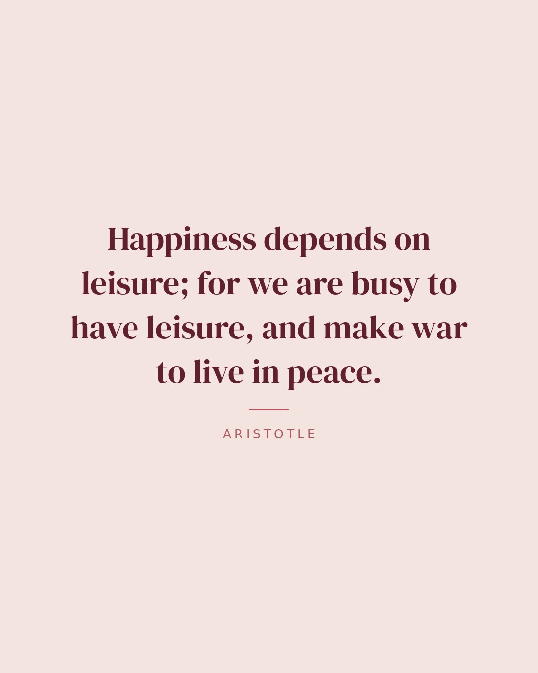 Happiness depends on leisure; for we are busy to have leisure, and make war to live in peace. — Aristotle