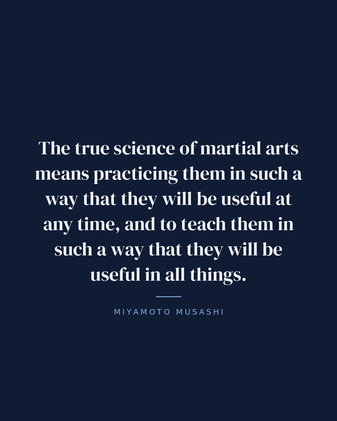 The true science of martial arts means practicing them in such a way that they will be useful at any time, and to teach them in such a way that they will be useful in all things. — Miyamoto Musashi