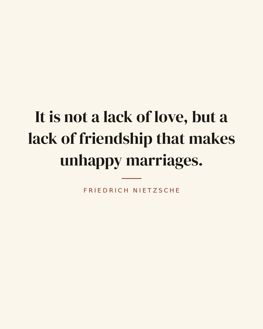 It is not a lack of love, but a lack of friendship that makes unhappy marriages. — Friedrich Nietzsche