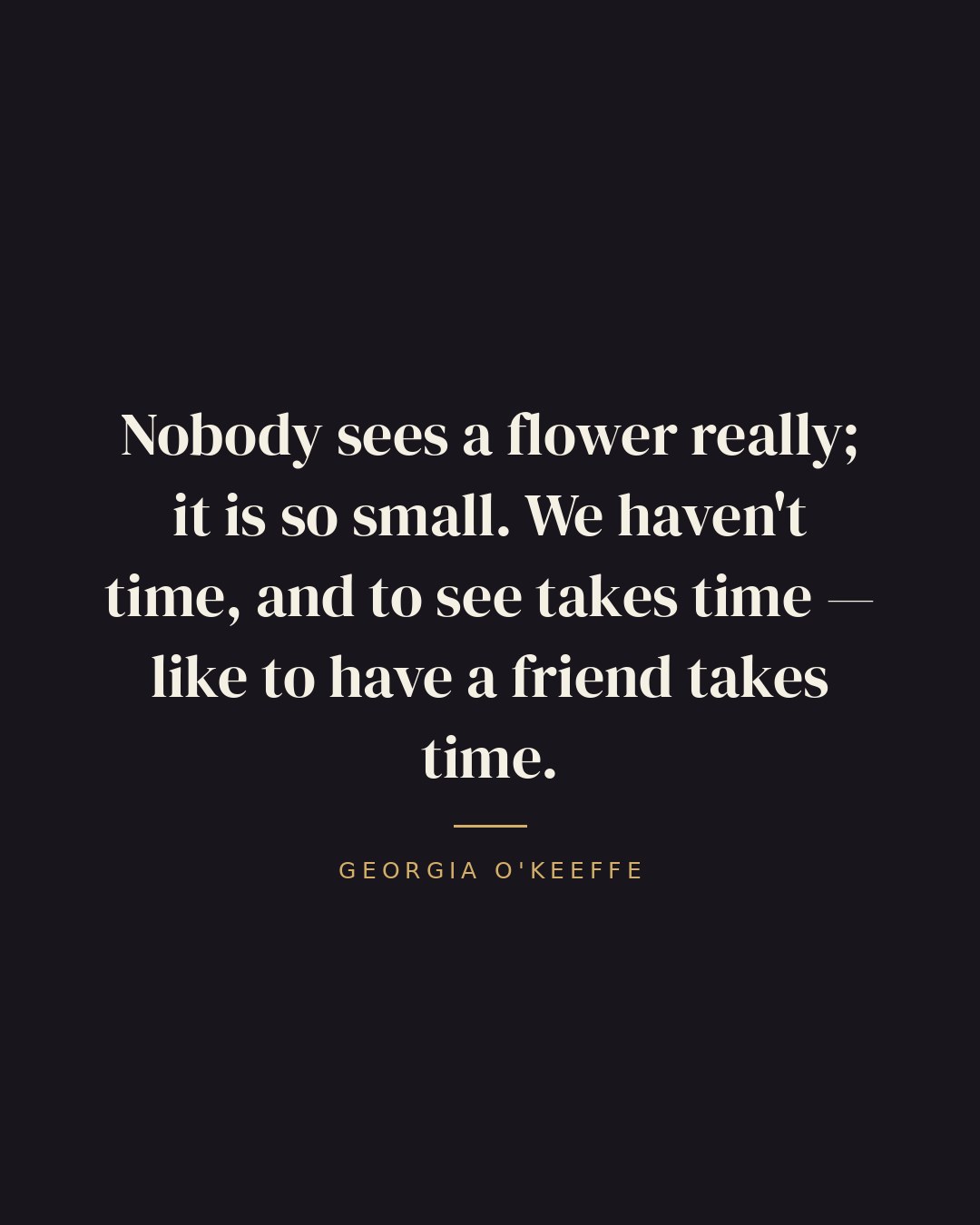 Nobody sees a flower really; it is so small. We haven't time, and to see takes time — like to have a friend takes time. — Georgia O'Keeffe
